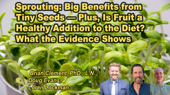 Panel 13 - Sprouting: Big Benefits from Tiny Seeds — Plus, Is Fruit a Healthy Addition to the Diet? What the Evidence Shows - Saturday, Apr 04, 2026, 7:00 PM - 8:15 PM EDT  Doug Evans - The Sprout Book: Tap into the Power of the Planet’s Most Nutritious Food Doug Evans, Brian Clement, Loren Lockman