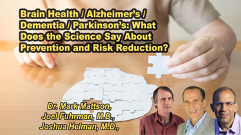 Panel 112 - Brain Health / Alzheimer’s / Dementia / Parkinson’s: What Does the Science Say About Prevention and Risk Reduction? - Saturday, Apr 18, 2026, 8:15 PM - 9:30 PM EDT  Dr. Mark Mattson, Joel Fuhrman, M.D., Joshua Helman, M.D.
